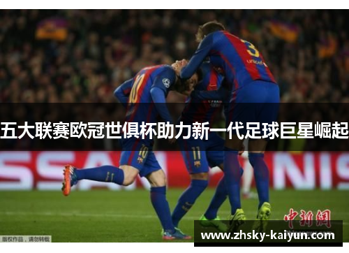 五大联赛欧冠世俱杯助力新一代足球巨星崛起
