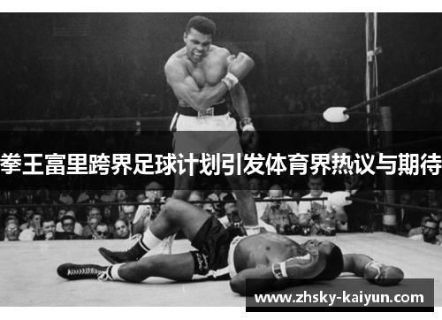 拳王富里跨界足球计划引发体育界热议与期待